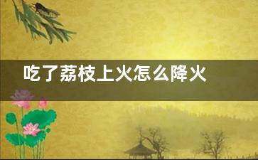 吃了荔枝上火怎么降火 吃了荔枝上火怎么能降火